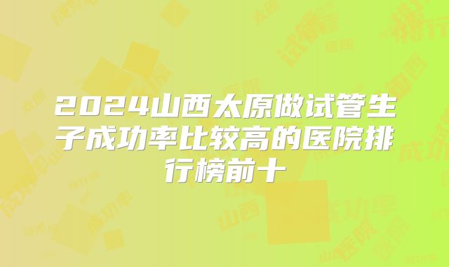 2024山西太原做试管生子成功率比较高的医院排行榜前十