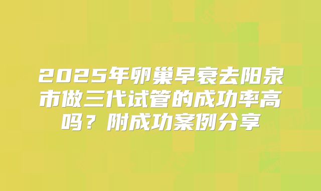 2025年卵巢早衰去阳泉市做三代试管的成功率高吗？附成功案例分享