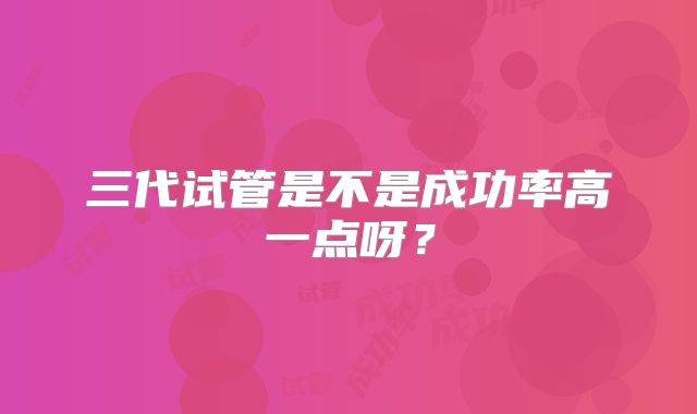 三代试管是不是成功率高一点呀？