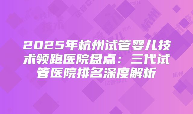 2025年杭州试管婴儿技术领跑医院盘点：三代试管医院排名深度解析