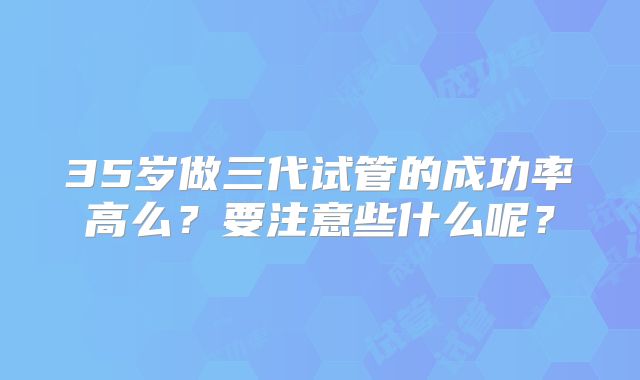 35岁做三代试管的成功率高么？要注意些什么呢？