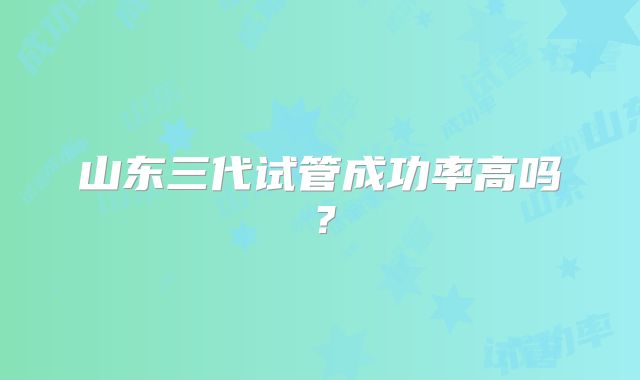 山东三代试管成功率高吗?