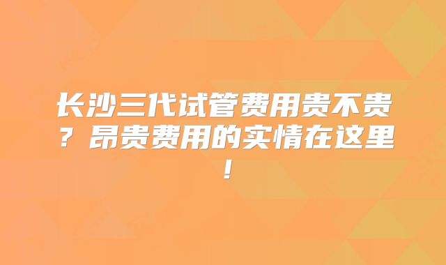 长沙三代试管费用贵不贵？昂贵费用的实情在这里！
