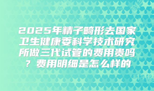 2025年精子畸形去国家卫生健康委科学技术研究所做三代试管的费用贵吗?费用明细是怎么样的