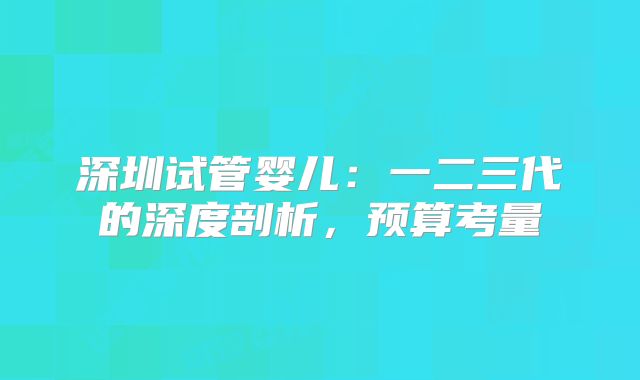 深圳试管婴儿：一二三代的深度剖析，预算考量