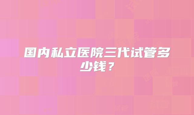 国内私立医院三代试管多少钱？