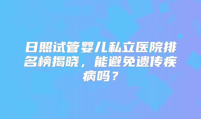 日照试管婴儿私立医院排名榜揭晓,能避免遗传疾病吗?