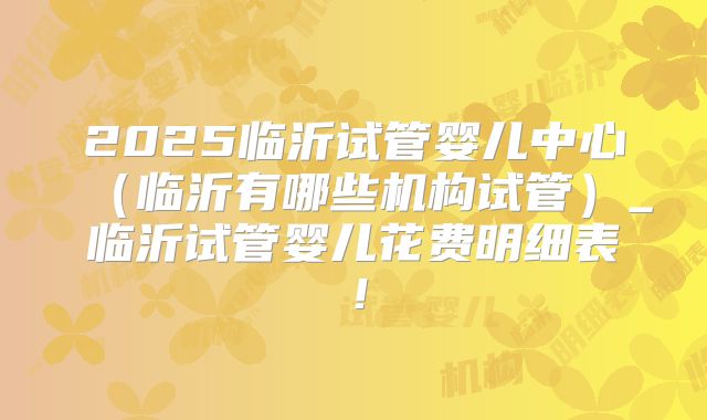2025临沂试管婴儿中心(临沂有哪些机构试管)_临沂试管婴儿花费明细表!