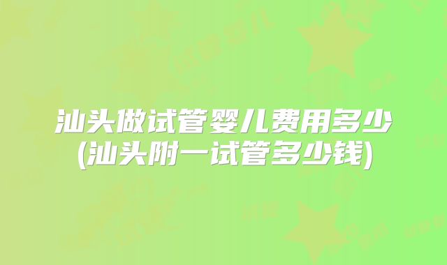 汕头做试管婴儿费用多少(汕头附一试管多少钱)