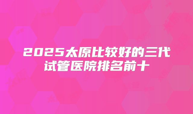 2025太原比较好的三代试管医院排名前十