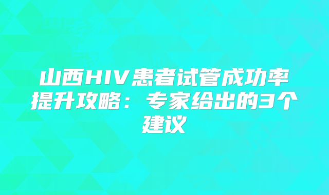 山西HIV患者试管成功率提升攻略：专家给出的3个建议