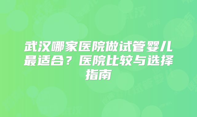 武汉哪家医院做试管婴儿最适合？医院比较与选择指南