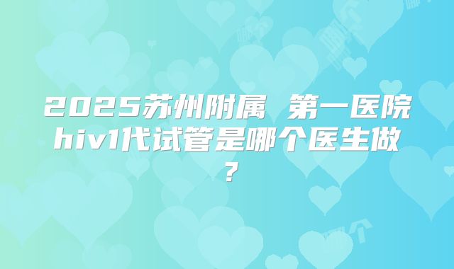 2025苏州附属 第一医院hiv1代试管是哪个医生做?
