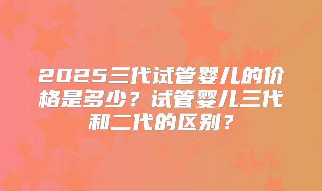 2025三代试管婴儿的价格是多少?试管婴儿三代和二代的区别?