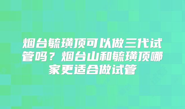 烟台毓璜顶可以做三代试管吗?烟台山和毓璜顶哪家更适合做试管