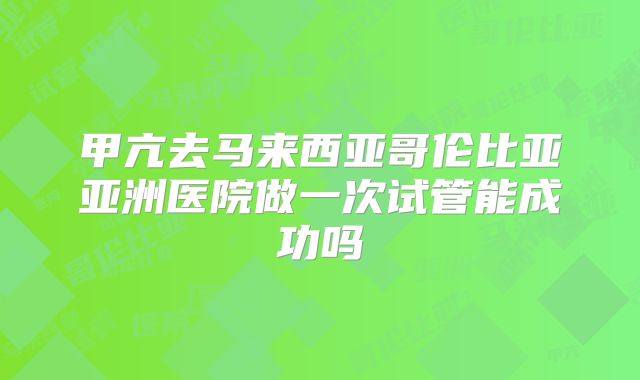 甲亢去马来西亚哥伦比亚亚洲医院做一次试管能成功吗