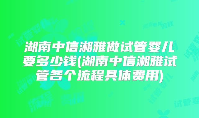湖南中信湘雅做试管婴儿要多少钱(湖南中信湘雅试管各个流程具体费用)