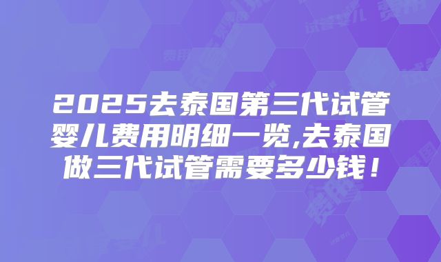 2025去泰国第三代试管婴儿费用明细一览,去泰国做三代试管需要多少钱！