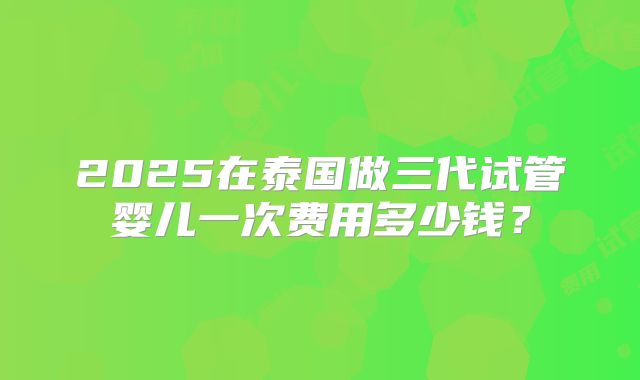 2025在泰国做三代试管婴儿一次费用多少钱？