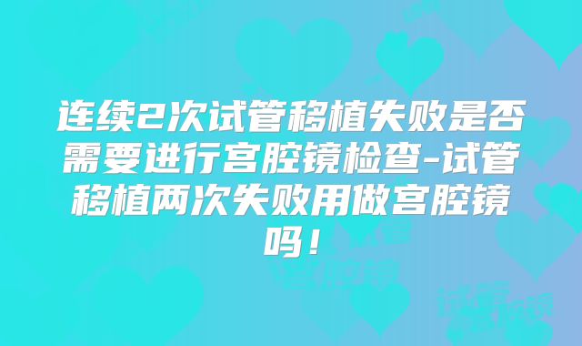 连续2次试管移植失败是否需要进行宫腔镜检查-试管移植两次失败用做宫腔镜吗！