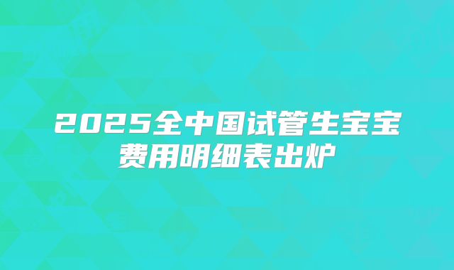 2025全中国试管生宝宝费用明细表出炉