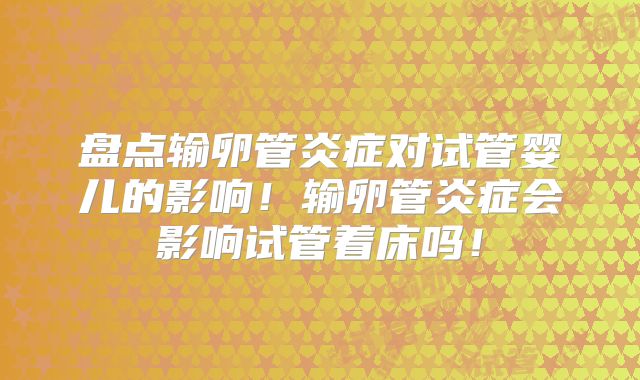 盘点输卵管炎症对试管婴儿的影响!输卵管炎症会影响试管着床吗!