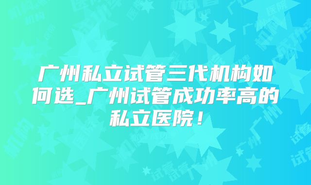 广州私立试管三代机构如何选_广州试管成功率高的私立医院!