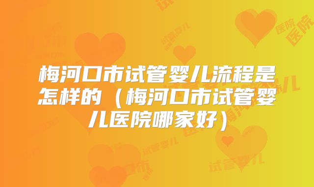 梅河口市试管婴儿流程是怎样的(梅河口市试管婴儿医院哪家好)
