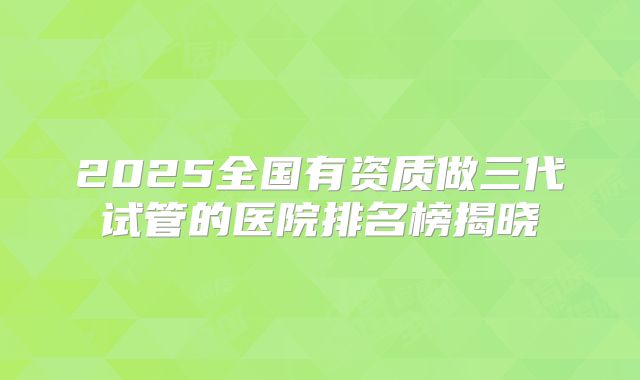 2025全国有资质做三代试管的医院排名榜揭晓
