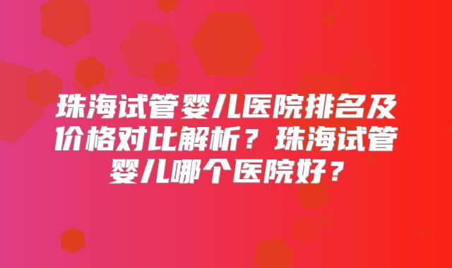 珠海试管婴儿医院排名及价格对比解析？珠海试管婴儿哪个医院好？