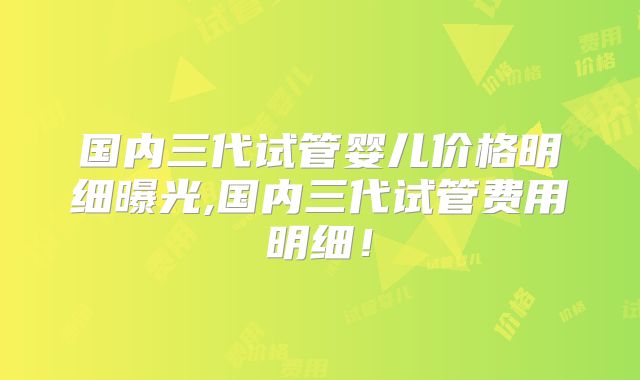 国内三代试管婴儿价格明细曝光,国内三代试管费用明细！