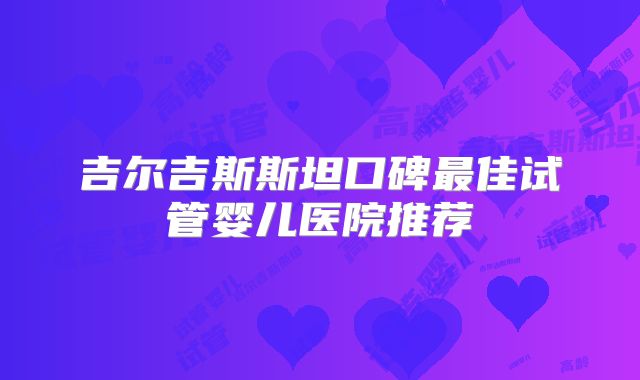 吉尔吉斯斯坦口碑最佳试管婴儿医院推荐