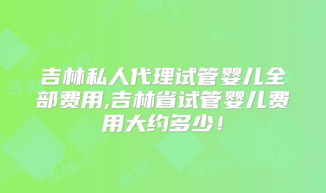 吉林私人代理试管婴儿全部费用,吉林省试管婴儿费用大约多少！