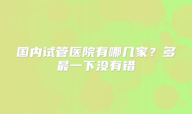 国内试管医院有哪几家？多最一下没有错