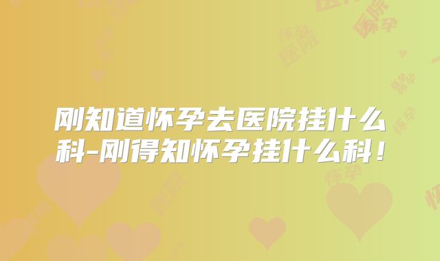 刚知道怀孕去医院挂什么科-刚得知怀孕挂什么科!