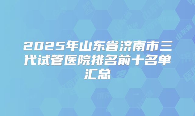 2025年山东省济南市三代试管医院排名前十名单汇总