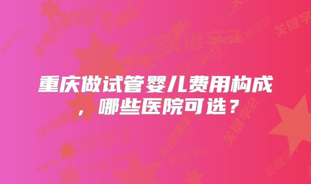 重庆做试管婴儿费用构成，哪些医院可选？