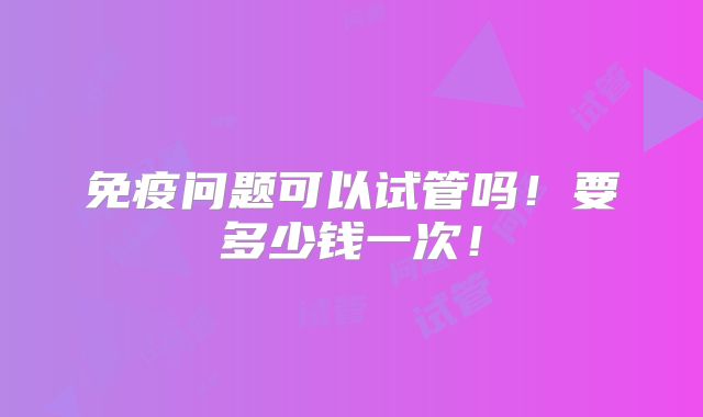 免疫问题可以试管吗!要多少钱一次!