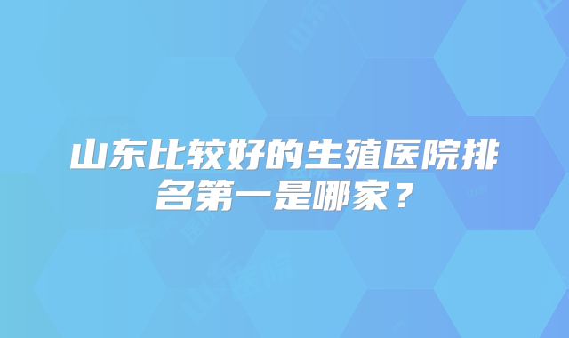 山东比较好的生殖医院排名第一是哪家？