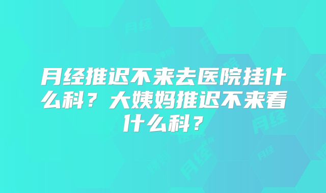 月经推迟不来去医院挂什么科？大姨妈推迟不来看什么科？