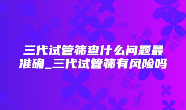 三代试管筛查什么问题最准确_三代试管筛有风险吗