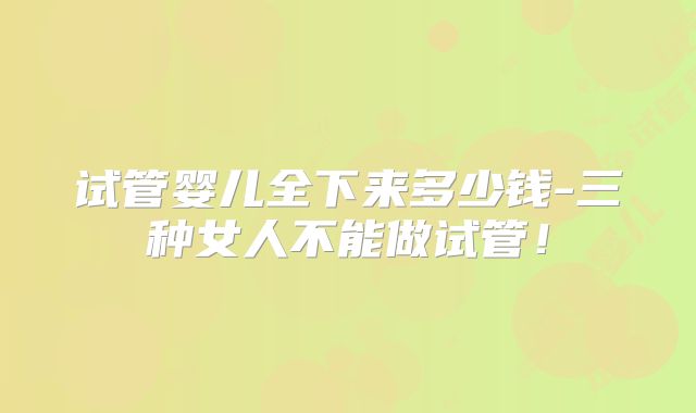 试管婴儿全下来多少钱-三种女人不能做试管！