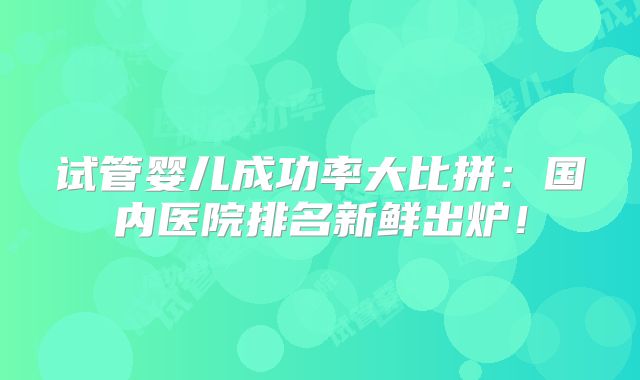试管婴儿成功率大比拼:国内医院排名新鲜出炉!