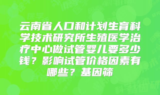 云南省人口和计划生育科学技术研究所生殖医学治疗中心做试管婴儿要多少钱？影响试管价格因素有哪些？基因筛
