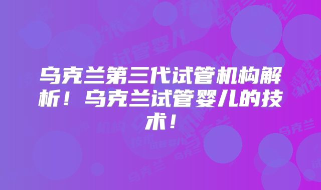 乌克兰第三代试管机构解析！乌克兰试管婴儿的技术！