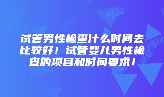 试管男性检查什么时间去比较好！试管婴儿男性检查的项目和时间要求！