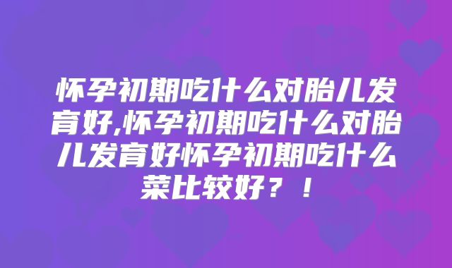 怀孕初期吃什么对胎儿发育好,怀孕初期吃什么对胎儿发育好怀孕初期吃什么菜比较好?!