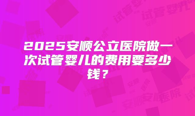 2025安顺公立医院做一次试管婴儿的费用要多少钱？
