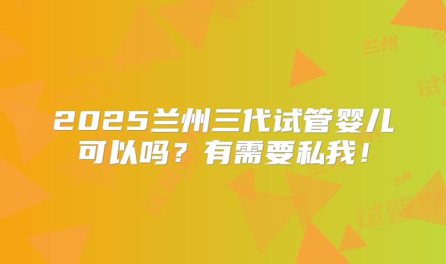 2025兰州三代试管婴儿可以吗?有需要私我!