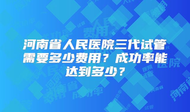 河南省人民医院三代试管需要多少费用？成功率能达到多少？